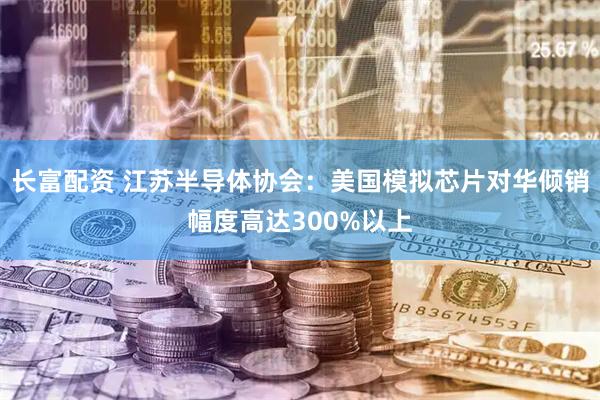 长富配资 江苏半导体协会：美国模拟芯片对华倾销幅度高达300%以上