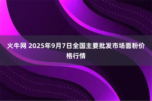 火牛网 2025年9月7日全国主要批发市场面粉价格行情