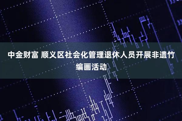 中金财富 顺义区社会化管理退休人员开展非遗竹编画活动