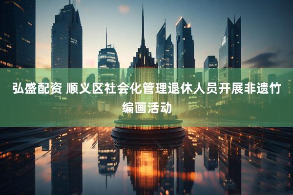 弘盛配资 顺义区社会化管理退休人员开展非遗竹编画活动