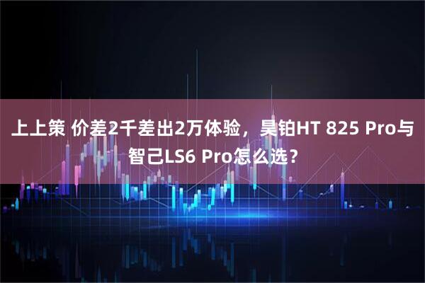 上上策 价差2千差出2万体验，昊铂HT 825 Pro与智己LS6 Pro怎么选？
