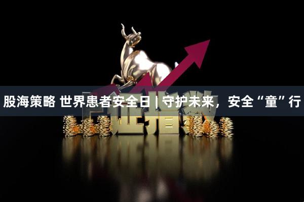 股海策略 世界患者安全日 | 守护未来，安全“童”行