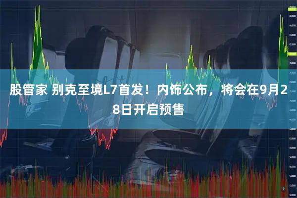 股管家 别克至境L7首发！内饰公布，将会在9月28日开启预售