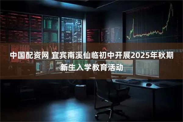 中国配资网 宜宾南溪仙临初中开展2025年秋期新生入学教育活动
