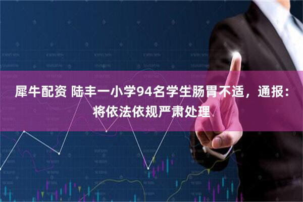 犀牛配资 陆丰一小学94名学生肠胃不适，通报：将依法依规严肃处理