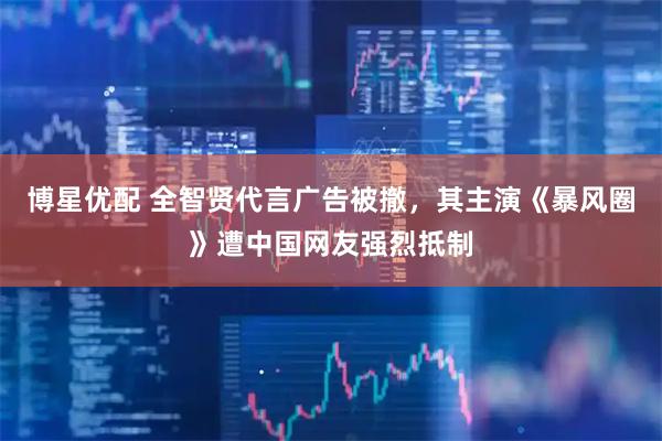 博星优配 全智贤代言广告被撤，其主演《暴风圈》遭中国网友强烈抵制