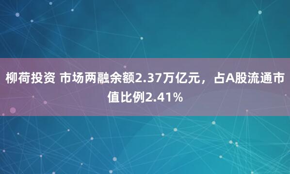 柳荷投资 市场两融余额2.37万亿元，占A股流通市值比例2.41%
