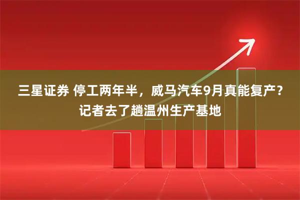 三星证券 停工两年半，威马汽车9月真能复产？记者去了趟温州生产基地