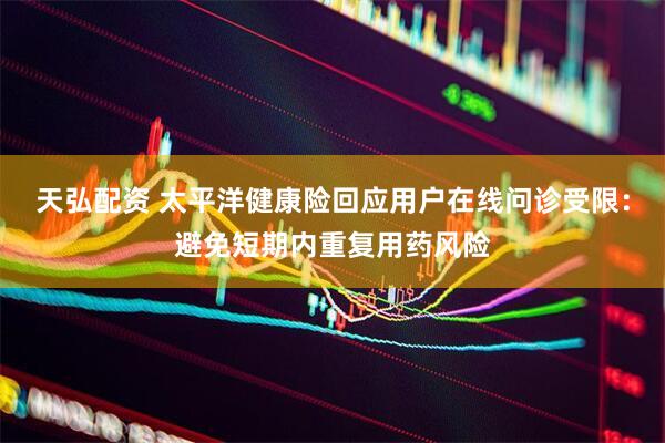 天弘配资 太平洋健康险回应用户在线问诊受限：避免短期内重复用药风险