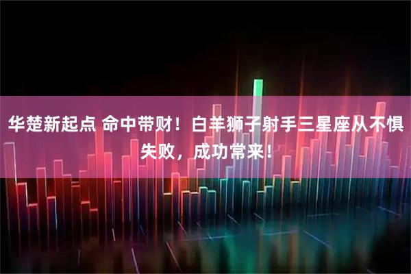 华楚新起点 命中带财！白羊狮子射手三星座从不惧失败，成功常来！