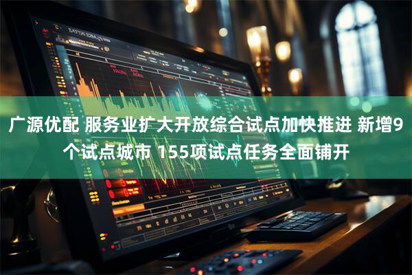广源优配 服务业扩大开放综合试点加快推进 新增9个试点城市 155项试点任务全面铺开