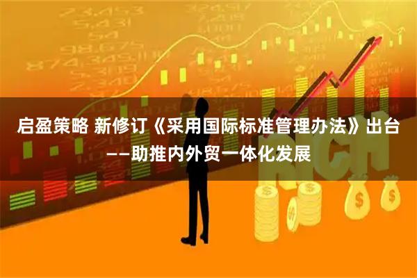 启盈策略 新修订《采用国际标准管理办法》出台——助推内外贸一体化发展