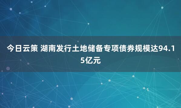 今日云策 湖南发行土地储备专项债券规模达94.15亿元