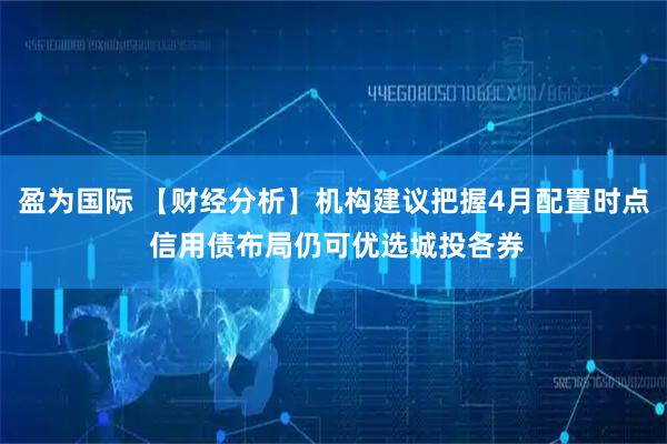 盈为国际 【财经分析】机构建议把握4月配置时点 信用债布局仍可优选城投各券