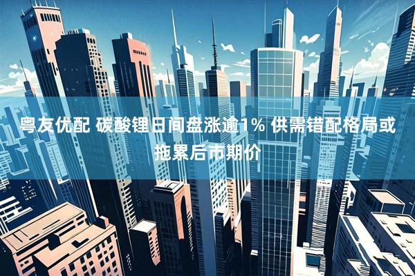粤友优配 碳酸锂日间盘涨逾1% 供需错配格局或拖累后市期价