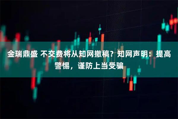 金瑞鼎盛 不交费将从知网撤稿？知网声明：提高警惕，谨防上当受骗