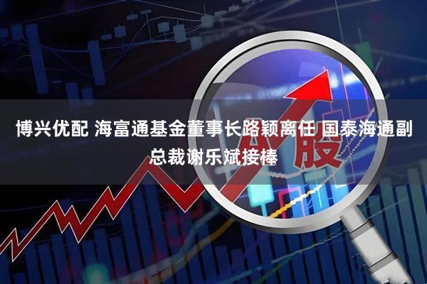 博兴优配 海富通基金董事长路颖离任 国泰海通副总裁谢乐斌接棒