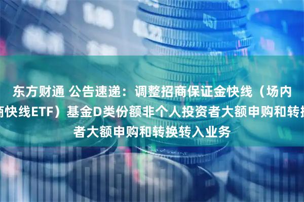 东方财通 公告速递：调整招商保证金快线（场内简称：招商快线ETF）基金D类份额非个人投资者大额申购和转换转入业务