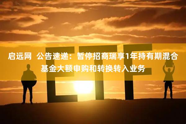 启远网  公告速递：暂停招商瑞享1年持有期混合基金大额申购和转换转入业务