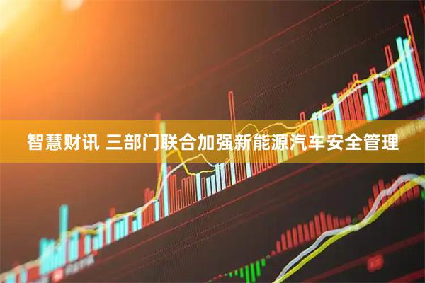智慧财讯 三部门联合加强新能源汽车安全管理