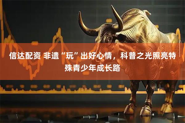 信达配资 非遗“玩”出好心情，科普之光照亮特殊青少年成长路