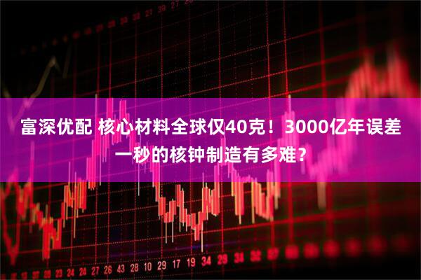 富深优配 核心材料全球仅40克！3000亿年误差一秒的核钟制造有多难？