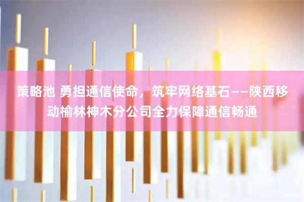 策略池 勇担通信使命，筑牢网络基石——陕西移动榆林神木分公司全力保障通信畅通
