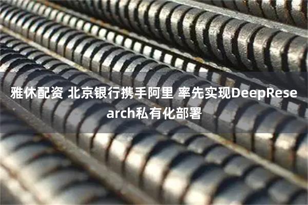 雅休配资 北京银行携手阿里 率先实现DeepResearch私有化部署