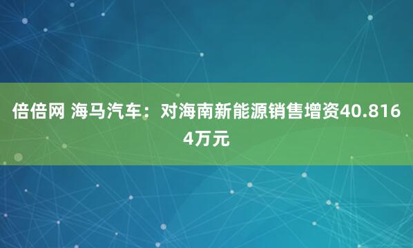 倍倍网 海马汽车：对海南新能源销售增资40.8164万元