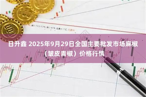 日升鑫 2025年9月29日全国主要批发市场麻椒（皱皮青椒）价格行情