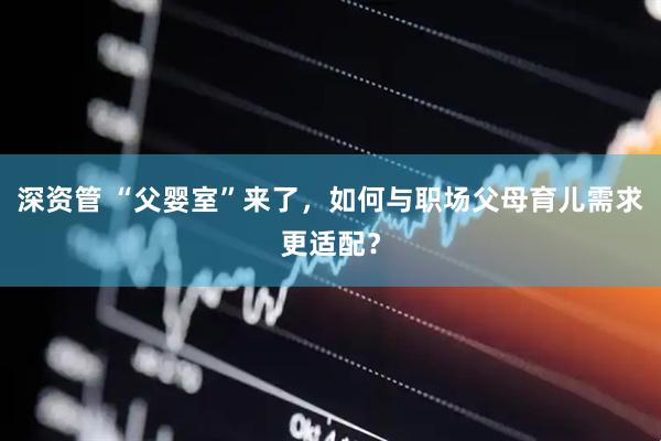 深资管 “父婴室”来了，如何与职场父母育儿需求更适配？