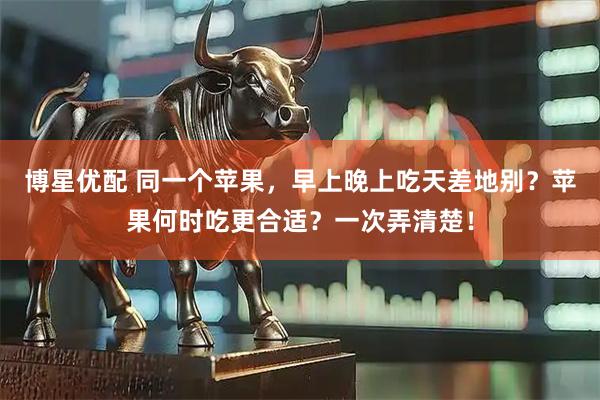 博星优配 同一个苹果，早上晚上吃天差地别？苹果何时吃更合适？一次弄清楚！