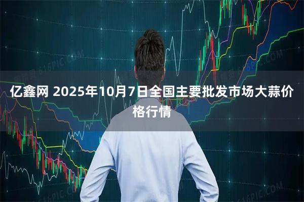 亿鑫网 2025年10月7日全国主要批发市场大蒜价格行情
