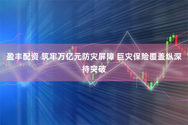 盈丰配资 筑牢万亿元防灾屏障 巨灾保险覆盖纵深待突破
