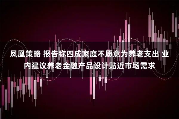 凤凰策略 报告称四成家庭不愿意为养老支出 业内建议养老金融产品设计贴近市场需求